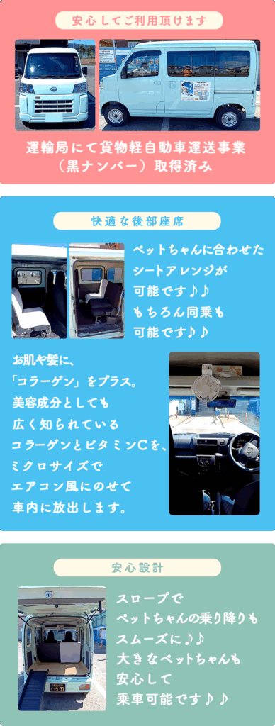 安心してご利用いただけます。
運輸局にて貨物軽自動車運送業取得
快適な後部座席
ペットちゃんに合わせたシートアレンジが可能です。もちろん同乗も可能です。
お肌や髪に、「コラーゲン」をプラス。
美容成分としても広く知られている
コラーゲンとビタミンCを、ミクロサイズでエアコン風にのせて車内に放出します。
安心設計
スロープでペットちゃんの乗り降りもスムーズに